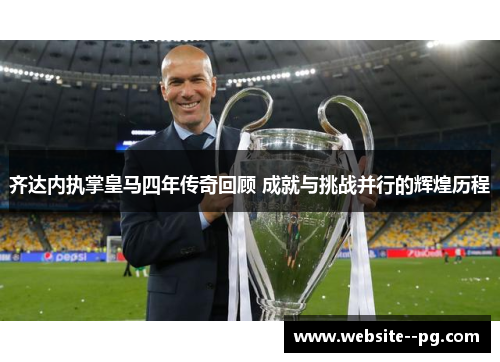 齐达内执掌皇马四年传奇回顾 成就与挑战并行的辉煌历程