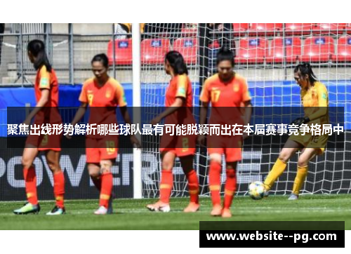 聚焦出线形势解析哪些球队最有可能脱颖而出在本届赛事竞争格局中