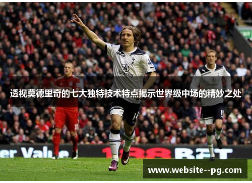 透视莫德里奇的七大独特技术特点揭示世界级中场的精妙之处