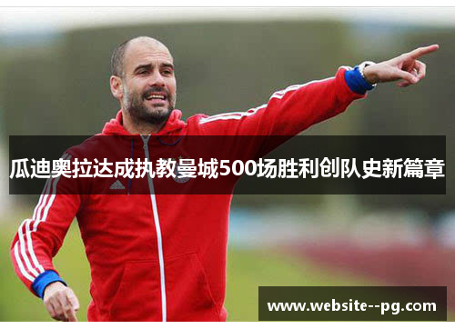 瓜迪奥拉达成执教曼城500场胜利创队史新篇章 瓜迪奥拉达成执教曼城500场胜利创队史新篇章