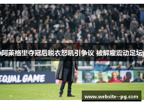 阿莱格里夺冠后脱衣怒吼引争议 被解雇震动足坛 阿莱格里夺冠后脱衣怒吼引争议 被解雇震动足坛