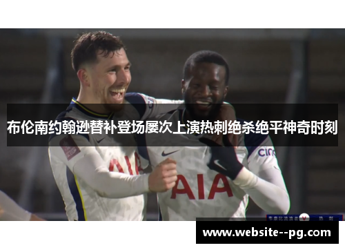 布伦南约翰逊替补登场屡次上演热刺绝杀绝平神奇时刻 布伦南约翰逊替补登场屡次上演热刺绝杀绝平神奇时刻